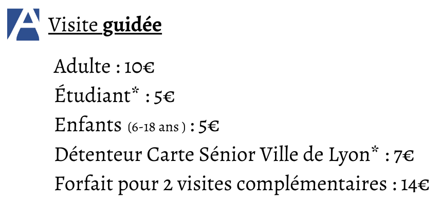 Tarifs des visites guidées :  Adulte : 10€ Étudiant* : 5€ Enfants                : 5€ Détenteur Carte Sénior Ville de Lyon* : 7€ Forfait pour 2 visites complémentaires : 14€
