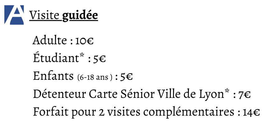 Tarifs des visites guidées : Adulte : 10€ Étudiant* : 5€ Enfants : 5€ Détenteur Carte Sénior Ville de Lyon* : 7€ Forfait pour 2 visites complémentaires : 14€